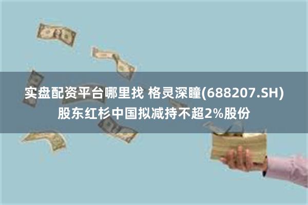 实盘配资平台哪里找 格灵深瞳(688207.SH)股东红杉中国拟减持不超2%股份