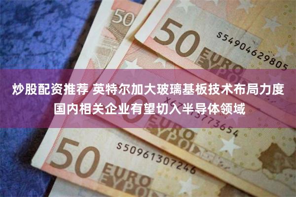 炒股配资推荐 英特尔加大玻璃基板技术布局力度 国内相关企业有望切入半导体领域