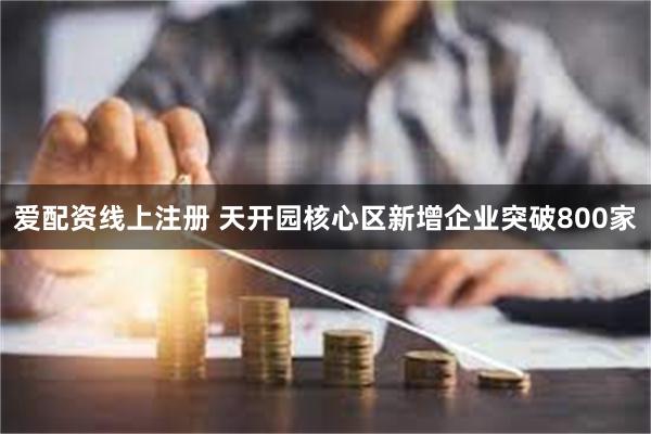 爱配资线上注册 天开园核心区新增企业突破800家