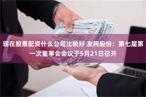 现在股票配资什么公司比较好 友阿股份：第七届第一次董事会会议于5月21日召开