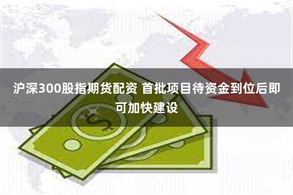 沪深300股指期货配资 首批项目待资金到位后即可加快建设