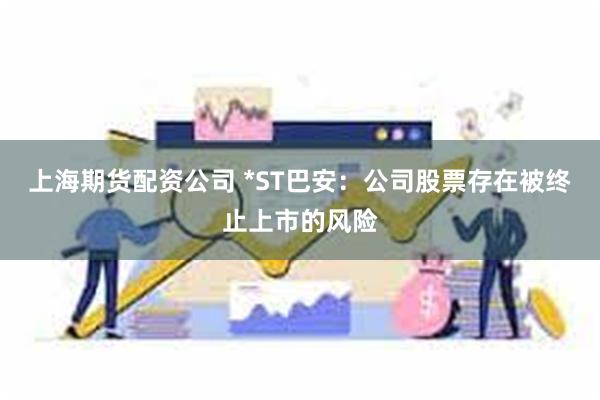 上海期货配资公司 *ST巴安：公司股票存在被终止上市的风险