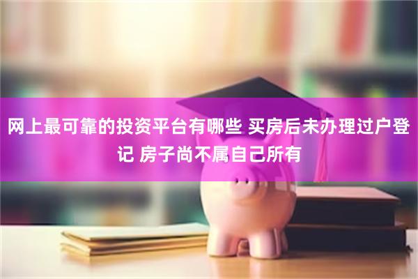 网上最可靠的投资平台有哪些 买房后未办理过户登记 房子尚不属自己所有