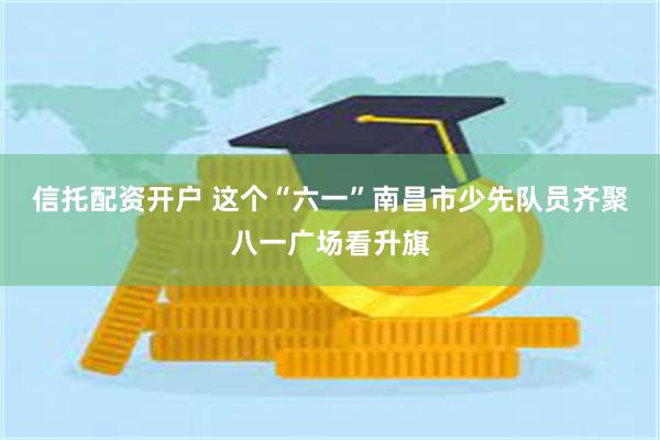 信托配资开户 这个“六一”南昌市少先队员齐聚八一广场看升旗