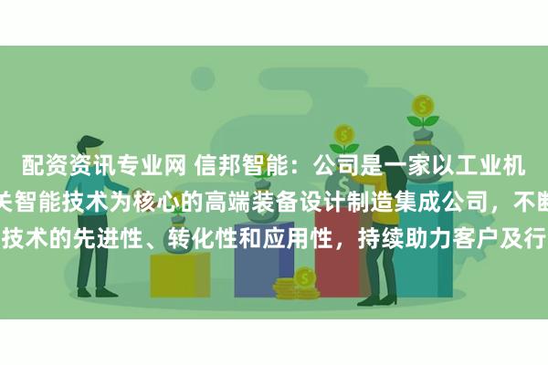 配资资讯专业网 信邦智能：公司是一家以工业机器人、协作机器人及相关智能技术为核心的高端装备设计制造集成公司，不断探索技术的先进性、转化性和应用性，持续助力客户及行业向高科技、高质量等方向发展