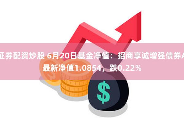证券配资炒股 6月20日基金净值：招商享诚增强债券A最新净值1.0854，跌0.22%