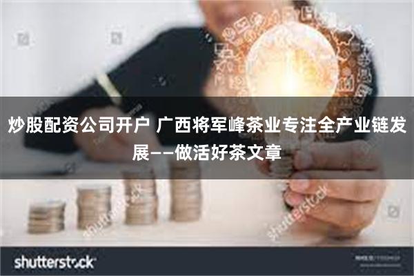 炒股配资公司开户 广西将军峰茶业专注全产业链发展——做活好茶文章