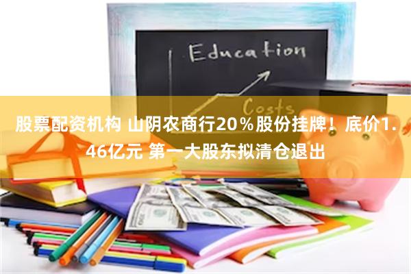 股票配资机构 山阴农商行20％股份挂牌！底价1.46亿元 第一大股东拟清仓退出