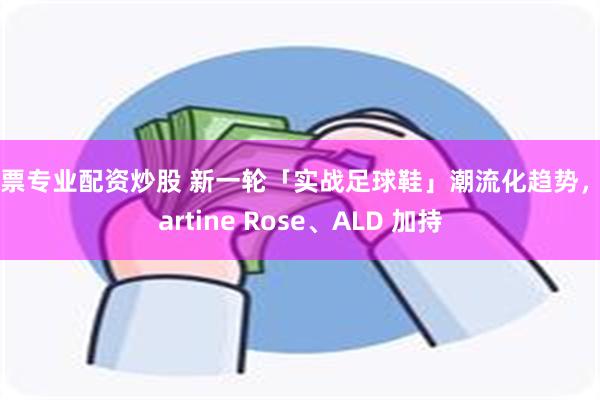 股票专业配资炒股 新一轮「实战足球鞋」潮流化趋势，Martine Rose、ALD 加持