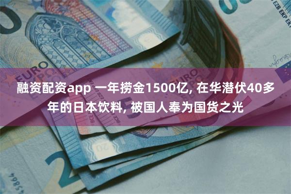融资配资app 一年捞金1500亿, 在华潜伏40多年的日本饮料, 被国人奉为国货之光
