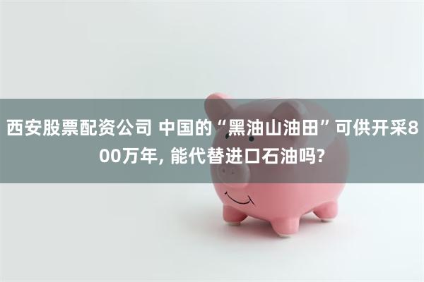 西安股票配资公司 中国的“黑油山油田”可供开采800万年, 能代替进口石油吗?