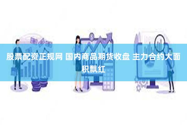 股票配资正规网 国内商品期货收盘 主力合约大面积飘红