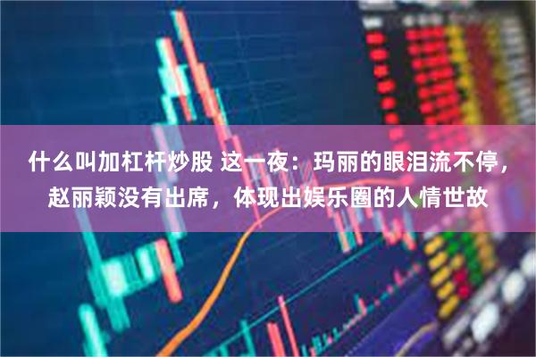 什么叫加杠杆炒股 这一夜：玛丽的眼泪流不停，赵丽颖没有出席，体现出娱乐圈的人情世故