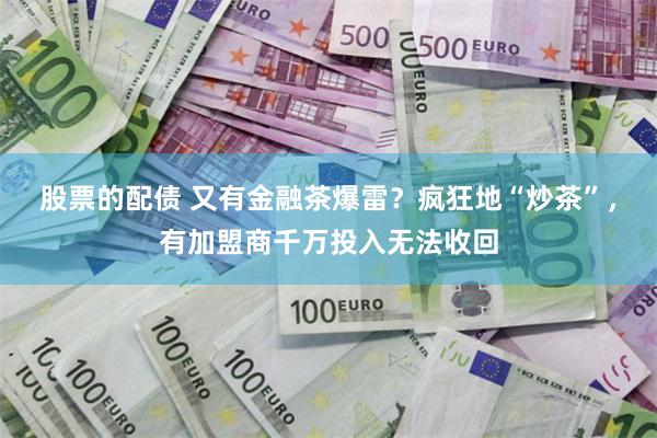 股票的配债 又有金融茶爆雷？疯狂地“炒茶”，有加盟商千万投入无法收回