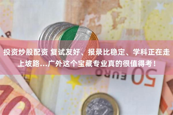 投资炒股配资 复试友好、报录比稳定、学科正在走上坡路...广外这个宝藏专业真的很值得考！