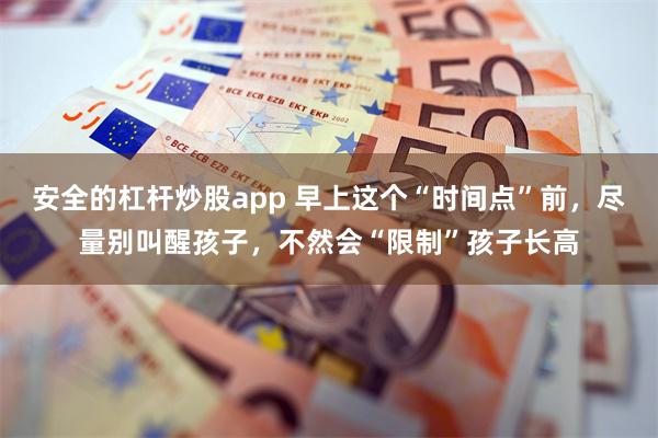 安全的杠杆炒股app 早上这个“时间点”前，尽量别叫醒孩子，不然会“限制”孩子长高