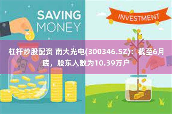 杠杆炒股配资 南大光电(300346.SZ)：截至6月底，股东人数为10.39万户