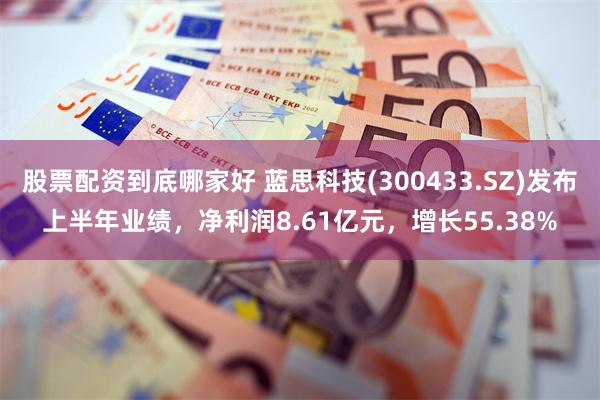股票配资到底哪家好 蓝思科技(300433.SZ)发布上半年业绩，净利润8.61亿元，增长55.38%