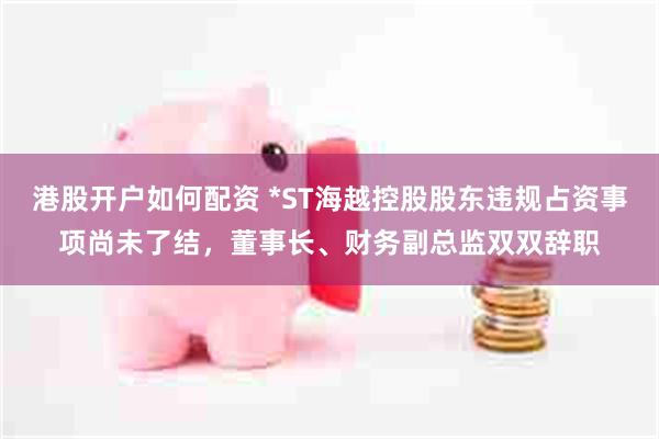 港股开户如何配资 *ST海越控股股东违规占资事项尚未了结，董事长、财务副总监双双辞职