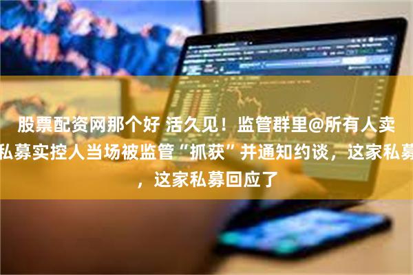 股票配资网那个好 活久见！监管群里@所有人卖牌照，私募实控人当场被监管“抓获”并通知约谈，这家私募回应了