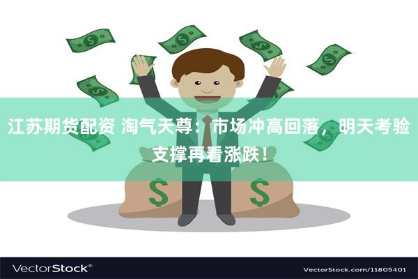 江苏期货配资 淘气天尊：市场冲高回落，明天考验支撑再看涨跌！