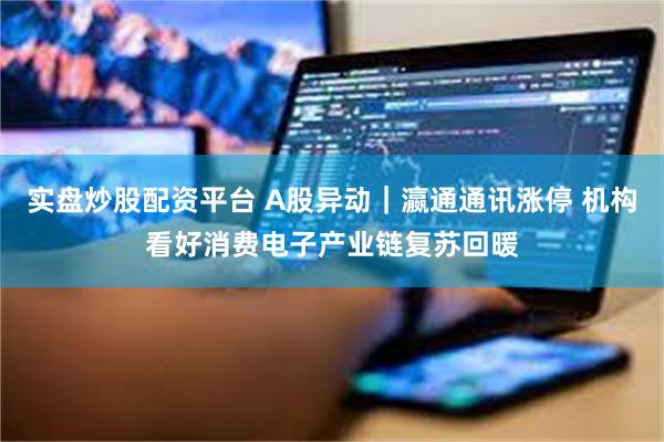实盘炒股配资平台 A股异动｜瀛通通讯涨停 机构看好消费电子产业链复苏回暖