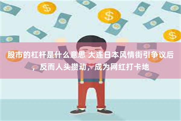 股市的杠杆是什么意思 大连日本风情街引争议后，反而人头攒动，成为网红打卡地