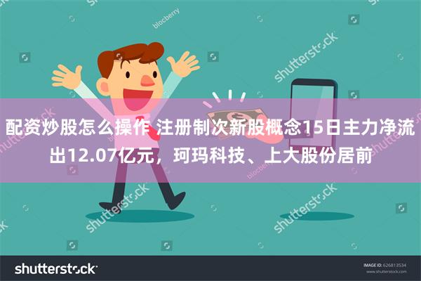 配资炒股怎么操作 注册制次新股概念15日主力净流出12.07亿元，珂玛科技、上大股份居前