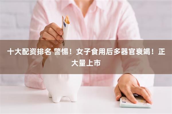 十大配资排名 警惕！女子食用后多器官衰竭！正大量上市