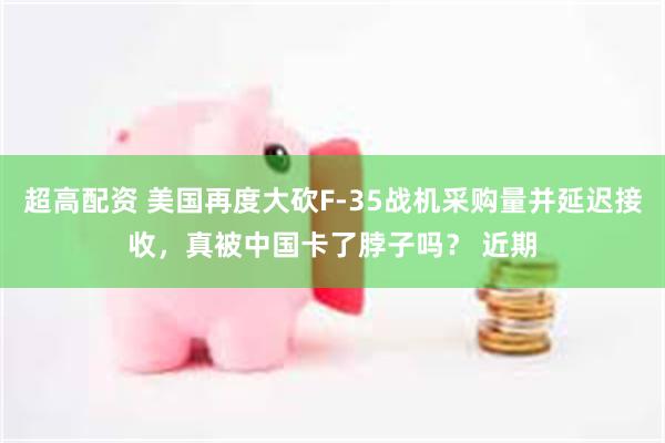 超高配资 美国再度大砍F-35战机采购量并延迟接收，真被中国卡了脖子吗？ 近期