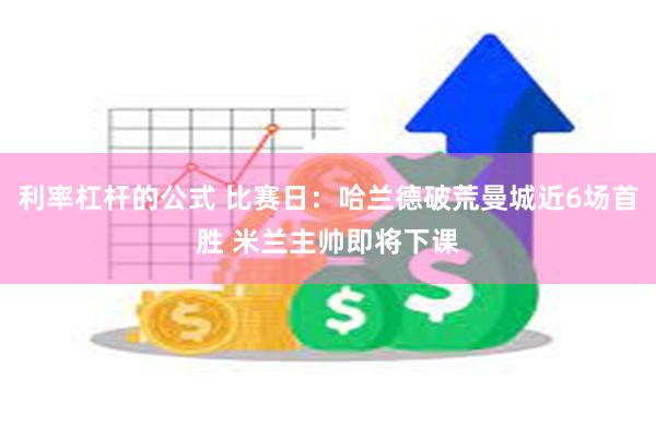 利率杠杆的公式 比赛日：哈兰德破荒曼城近6场首胜 米兰主帅即将下课