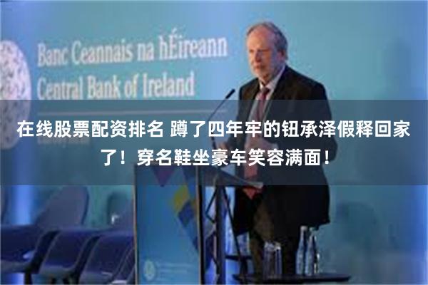 在线股票配资排名 蹲了四年牢的钮承泽假释回家了！穿名鞋坐豪车笑容满面！
