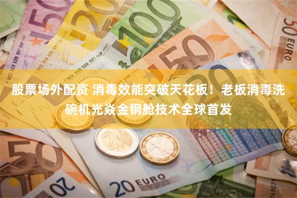 股票场外配资 消毒效能突破天花板！老板消毒洗碗机光焱金钢舱技术全球首发