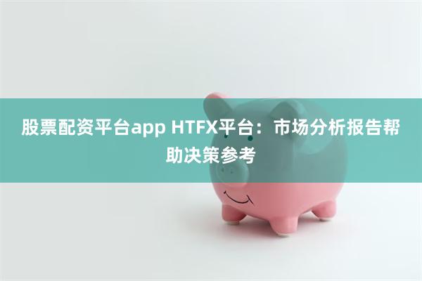 股票配资平台app HTFX平台：市场分析报告帮助决策参考