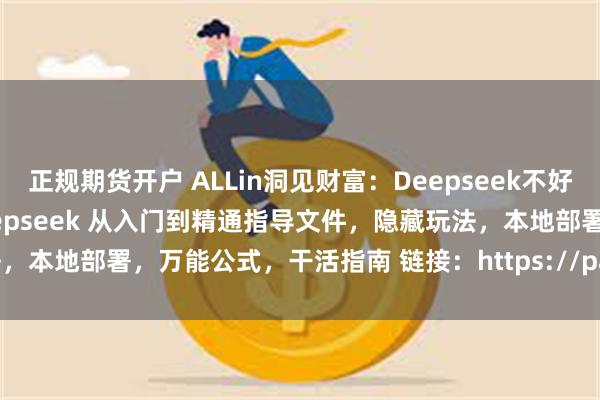 正规期货开户 ALLin洞见财富：Deepseek不好用，是你真的不会用啊！Deepseek 从入门到精通指导文件，隐藏玩法，本地部署，万能公式，干活指南 链接：https://pan.quark.cn/s...
