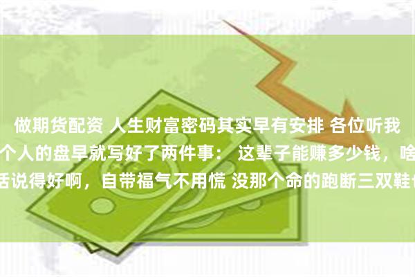 做期货配资 人生财富密码其实早有安排 各位听我说个神奇的生活真相 每个人的盘早就写好了两件事： 这辈子能赚多少钱，啥时候能起运 俗话说得好啊，自带福气不用慌 没那个命的跑断三双鞋也没用 盘上带财带福的，根本不用追着钱