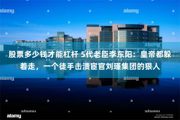 股票多少钱才能杠杆 5代老臣李东阳：皇帝都躲着走，一个徒手击溃宦官刘瑾集团的狠人