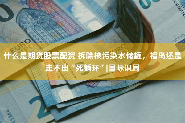 什么是期货股票配资 拆除核污染水储罐，福岛还是走不出“死循环”|国际识局