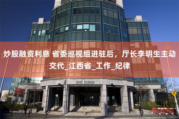 炒股融资利息 省委巡视组进驻后，厅长李明生主动交代_江西省_工作_纪律