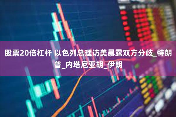 股票20倍杠杆 以色列总理访美暴露双方分歧_特朗普_内塔尼亚胡_伊朗
