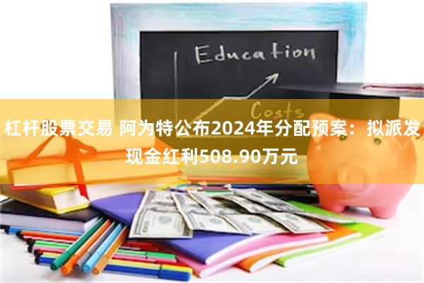 杠杆股票交易 阿为特公布2024年分配预案：拟派发现金红利508.90万元