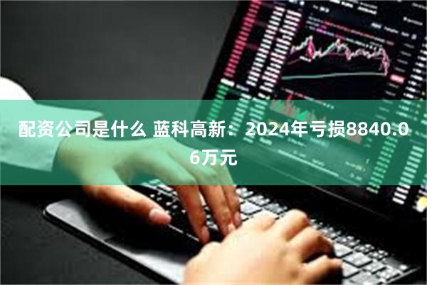 配资公司是什么 蓝科高新：2024年亏损8840.06万元