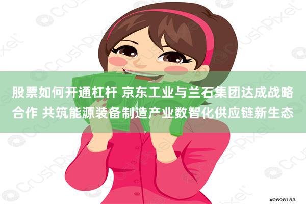 股票如何开通杠杆 京东工业与兰石集团达成战略合作 共筑能源装备制造产业数智化供应链新生态