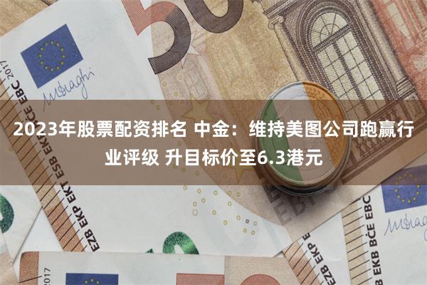 2023年股票配资排名 中金：维持美图公司跑赢行业评级 升目标价至6.3港元