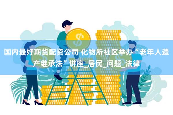 国内最好期货配资公司 化物所社区举办“老年人遗产继承法”讲座_居民_问题_法律