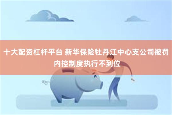 十大配资杠杆平台 新华保险牡丹江中心支公司被罚 内控制度执行不到位