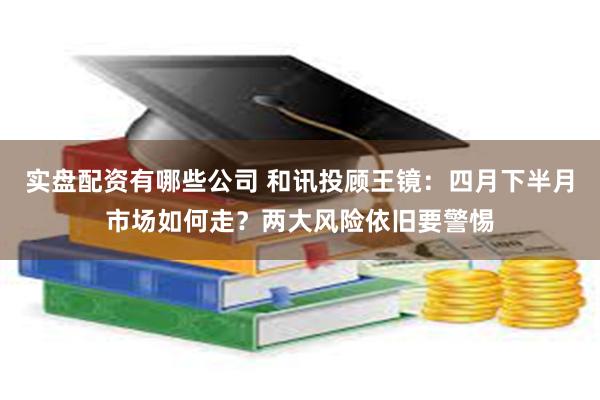 实盘配资有哪些公司 和讯投顾王镜：四月下半月市场如何走？两大风险依旧要警惕