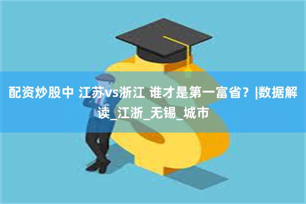 配资炒股中 江苏vs浙江 谁才是第一富省？|数据解读_江浙_无锡_城市