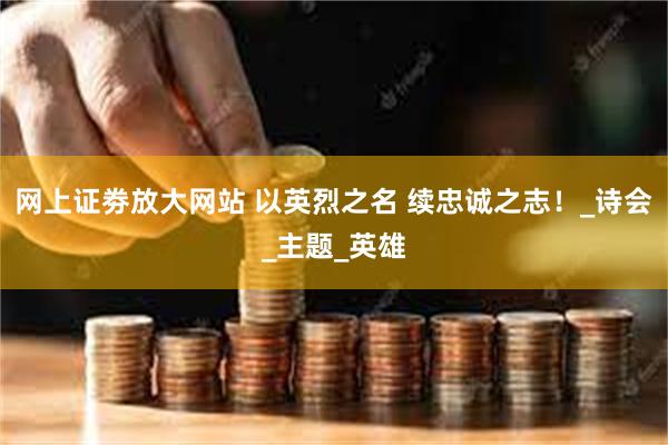 网上证劵放大网站 以英烈之名 续忠诚之志！_诗会_主题_英雄