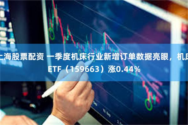 上海股票配资 一季度机床行业新增订单数据亮眼，机床ETF（159663）涨0.44%